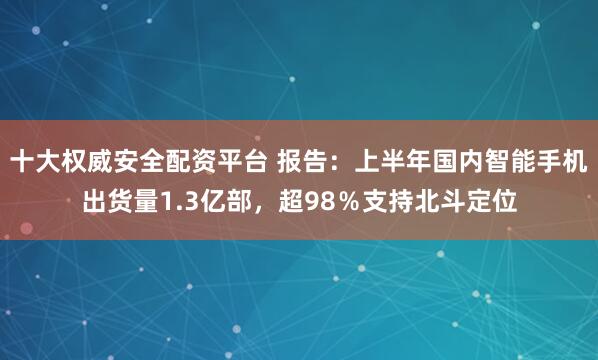 十大权威安全配资平台 报告：上半年国内智能手机出货量1.3亿部，超98％支持北斗定位