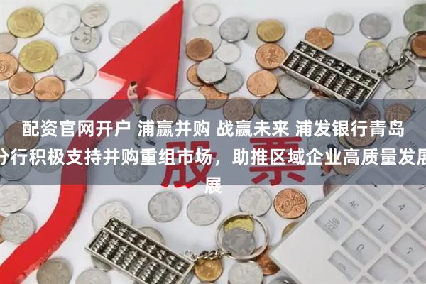 配资官网开户 浦赢并购 战赢未来 浦发银行青岛分行积极支持并购重组市场，助推区域企业高质量发展