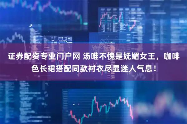 证券配资专业门户网 汤唯不愧是妩媚女王，咖啡色长裙搭配同款衬衣尽显迷人气息！