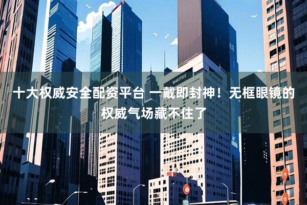 十大权威安全配资平台 一戴即封神！无框眼镜的权威气场藏不住了