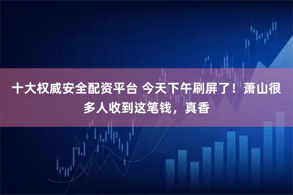 十大权威安全配资平台 今天下午刷屏了！萧山很多人收到这笔钱，真香