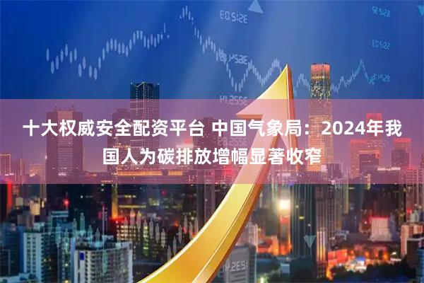 十大权威安全配资平台 中国气象局：2024年我国人为碳排放增幅显著收窄