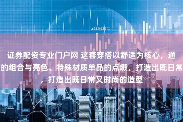 证券配资专业门户网 这套穿搭以舒适为核心，通过基础款单品的组合与亮色、特殊材质单品的点缀，打造出既日常又时尚的造型